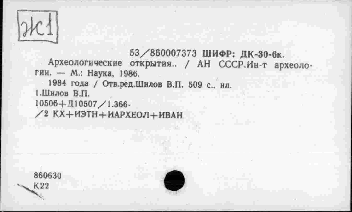 ﻿эк!
53/860007373 ШИФР: ДК-30-6к.
Археологические открытия.. / АН СССР.Ин-т археологии. — М.: Наука, 1986.
1984 года / Отв.ред.Шилов В.П. 509 с., ил.
1.Шилов В.П.
10506+Д10507/1.366-
/2 КХ+ИЭТН+ИАРХЕОЛ+ИВАН
860630
К22